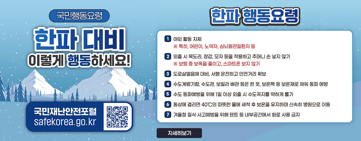 국민행동요령
한파 대비
이렇게 행동하세요!
국민재난안전포털 safekorea.go.kr
QR코드 국민재난안전포털 자연재난행동요령 바로가기 https://www.safekorea.go.kr/idsiSFK/neo/sfk/cs/contents/prevent/prevent06.html?menuSeq=126
한파 행동요령
1. 야외 활동 자제
※ 특히, 어린이, 노약자, 심뇌혈관질환자 등
2. 외출 시 목도리, 장갑, 모자 등을 착용하고 주머니 손 넣지 않기
※ 보행 중 보폭을 줄이고, 스마트폰 보지 않기
3. 도로살얼음에 대비, 서행 운전하고 안전거리 확보
4. 수도계량기함, 수도관, 보일러 배관 등은 헌 옷, 보온팩 등 보온재로 채워 동파 예방
5. 수도 동파예방을 위해 1일 이상 외출 시 수도꼭지를 약하게 틀기
6. 동상에 걸리면 40℃의 따뜻한 물에 세척 후 보온을 유지하며 신속히 병원으로 이동
7. 겨울철 질식 사고예방을 위해 텐트 등 내부공간에서 화로 사용 금지
자세히보기