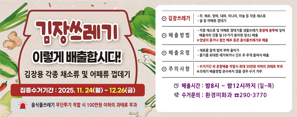 김장쓰레기
이렇게 배출합시다!
김장용 각종 채소류 및 어패류 껍데기
집중수거기간 : 2025. 11. 24(월) ~ 12.26(금)
음식물 쓰레기 무단투기 적발 시 100만원 이하의 과태료 부과
ㆍ김장쓰레기
- 무, 배추, 양파, 대파, 미나리, 마늘 등 각종 채소류
- 굴 등 어패류 껍데기
ㆍ배출방법
- 각종 채소류 및 어패류 껍데기를 생활쓰레기 종량제 봉투에 넣어 배출자의 건물 앞(수거가 용이한 장소) 배출
※ 양념이 묻거나 절인 배추 등은 음식물쓰레기로 배출
ㆍ배출요령
- 재료를 잘게 썰어 부피 줄이기
- 물기를 최대한 제거하거나 건조 후 무게 줄여서 배출
ㆍ주의사항
- 수거기간 외 혼합배출 적발시 최대 30만원 이하의 과태료 부과
※ 쓰레기 배출방법 준수하지 않을 경우 수거 거부
ㆍ배출시간 : 밤8시 ~ 밤12시까지(일~목)
ㆍ수거문의 : 환경미화과 ☎ 290-3770