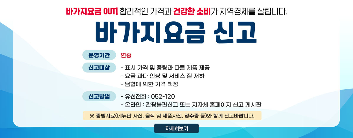 바가지요금 OUT! 합리적인 가격과 건강한 소비가 지역경제를 살립니다.
바가지요금 신고
ㆍ운영기간 : 연중 
ㆍ신고대상
- 표시 가격 및 중량과 다른 제품 제공
- 요금 과다 인상 및 서비스 질 저하
- 담합에 의한 가격 책정
ㆍ신고방법 : ① 유선전화 : 052-120
② 온라인: 관광불편신고 또는 지자체 홈페이지 신고 게시판 
※증빙자료(메뉴판 사진, 음식 및 제품사진, 영수증 등)와 함께 신고바랍니다.
자세히보기