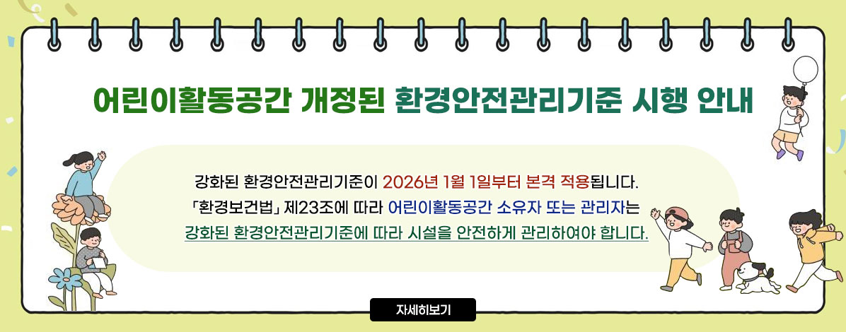 어린이활동공간 개정된 환경안전관리기준 시행 안내
강화된 환경안전관리기준이 2026년 1월 1일부터 본격 적용됩니다.
환경보건법 제23조에 따라 어린이활동공간 소유자 또는 관리자는
강화된 환경안전관리기준에 따라 시설을 안전하게 관리하여야 합니다.
자세히보기