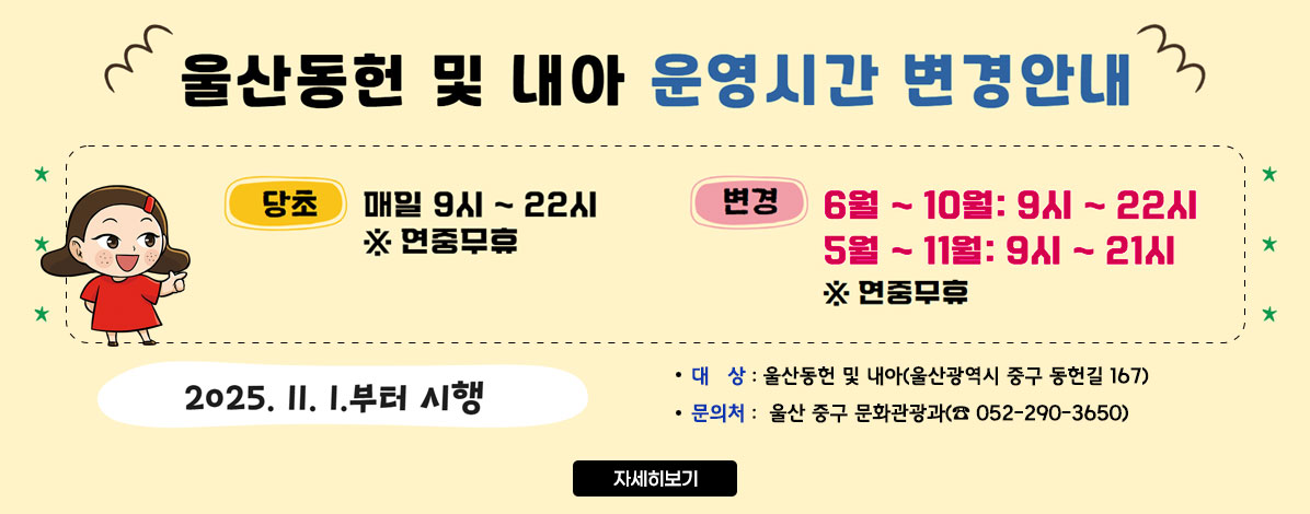 울산동헌 및 내아 운영시간 변경안내
ㆍ당초 : 매일 9시 ~ 22시 ※ 연중무휴
ㆍ변경
- 6월 ~ 10월 : 9시 ~ 22시
- 11월 ~ 5월 : 9시 ~ 21시
※ 연중무휴
2025. 11. 1.부터 시행
ㆍ대상 : 울산동헌 및 내아(울산광역시 중구 동헌길 167)
ㆍ문의처 : 울산 중구 문화관광과(☎ 052-290-3650)
자세히보기