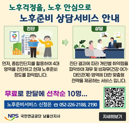 노후걱정을, 노후 안심으로
노후준비 상담서비스 안내
ㆍ진단 : 먼저, 종합진단지를 활용하여 4대 영역을 진단하고 현재 노후준비 정도를 파악합니다.
ㆍ상담 : 진단 결과에 따라 개인별 취약점을 파악하여 재무 및 비재무(건강·여가·대인관계) 영역에 대한 맞춤형 전략을 제공하는 서비스 입니다.
무료로 한달에 선착순 10명
노후준비서비스 신청은  ☎ 052-226-2188, 2190
QR코드 노후준비상담 예약 바로가기 https://csa.nps.or.kr/counsel/visit.do
NPS 국민연금공단 남울산지사