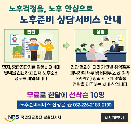 노후걱정을, 노후 안심으로
노후준비 상담서비스 안내
ㆍ진단 : 먼저, 종합진단지를 활용하여 4대 영역을 진단하고 현재 노후준비 정도를 파악합니다.
ㆍ상담 : 진단 결과에 따라 개인별 취약점을 파악하여 재무 및 비재무(건강·여가·대인관계) 영역에 대한 맞춤형 전략을 제공하는 서비스 입니다.
무료로 한달에 선착순 10명
노후준비서비스 신청은  ☎ 052-226-2188, 2190
NPS 국민연금공단 남울산지사
자세히보기