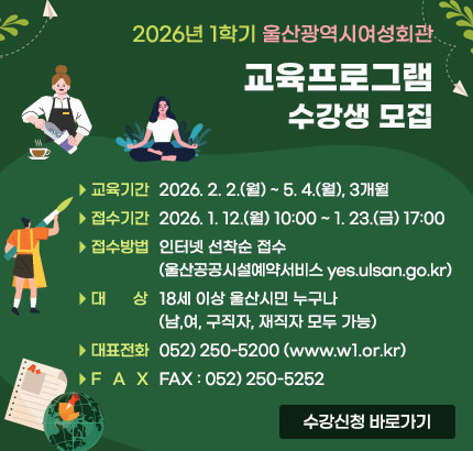 2026년 1학기 울산광역시여성회관
교육프로그램 수강생 모집
ㆍ교육기간 : 2026. 2. 2.(월) ~ 5. 4.(월), 3개월
ㆍ접수기간 : 2026. 1. 12.(월) 10:00 ~ 1. 23.(금) 17:00
ㆍ접수방법 : 인터넷 선착순 접수(울산공공시설예약서비스 yes.ulsan.go.kr)
ㆍ대상 : 18세 이상 울산시민 누구나(남,여, 구직자, 재직자 모두 가능)
ㆍ대표전화 : 052) 250-5200(www.w1.or.kr)
ㆍFAX : 052) 250-5252
수강신청 바로가기