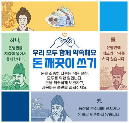 우리 모두 함께 약속해요
돈 깨끗이 쓰기
돈을 소중히 다루는 작은 실천, 모두를 위한 일입니다.
돈을 깨끗하게 보관하고, 사용하는 습관을 길러주세요.
하나, 은행권을 지갑에 넣어서 휴대합니다.
둘, 은행권에 메모와 낙서를 하지 않습니다.
셋, 동전을 분수대에 던지거나 임의로 훼손하지 않습니다.