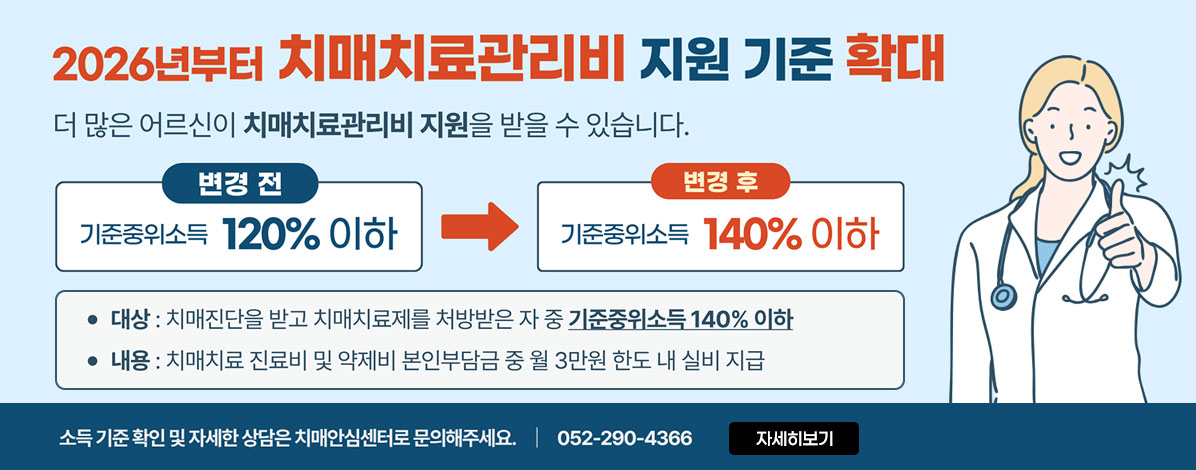 2026년부터
치매치료관리비 지원 기준 확대
더 많은 어르신이 치매치료관리비 지원을 받을 수 있습니다.
변경전 기준중위소득 120% 이하→ 변경후 기준중위소득 140% 이하
ㆍ대상 : 치매진단을 받고 치매치료제를 처방받은 자 중 기준주위소득 140% 이하
ㆍ내용 : 치매치료 진료비 및 약제비 본인부담금 중 월 3만원 한도 내 실비 지급
소득 기준 확인 및 자세한 상담은 치매안심센터로 문의해주세요. 052-290-4366
자세히보기