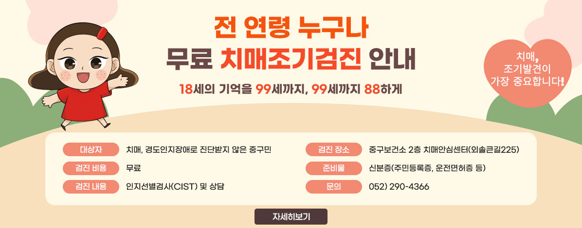 전 연령 누구나
무료 치매조기검진 안내
18세의 기억을 99세까지, 99세까지 88하게
치매, 조기발견이 가장 중요합니다!
ㆍ대상자 : 치매, 경도인지장애로 진단받지 않은 중구민(해당년도 미 검진자 대상)
ㆍ검진 장소 : 중구보건소 2층 치매안심센터(외솔큰길225)
ㆍ검진 비용 : 무료
ㆍ준비물 : 신분증(주민등록증, 운전면허증 등)
ㆍ검진 내용 : 인지선별검사(CIST) 및 상담
ㆍ문의 :  052) 290-4366
자세히보기