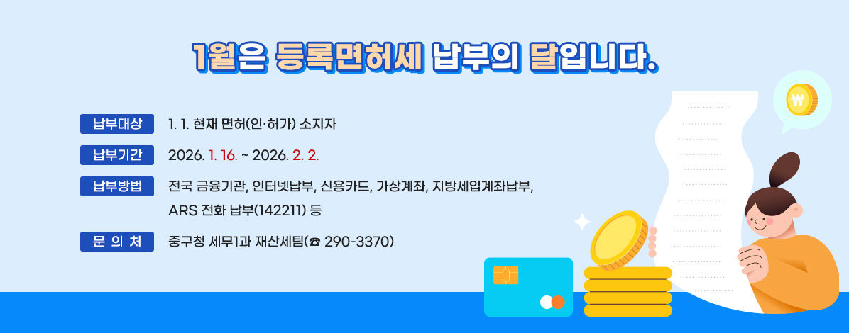 1월은 등록면허세 납부의 달입니다.
ㆍ납부대상 : 1. 1. 현재 면허(인·허가) 소지자
ㆍ납부기간 : 2026. 1. 16. ~ 2026. 2. 2.
ㆍ납부방법 : 전국 금융기관, 인터넷납부, 신용카드, 가상계좌, 지방세입계좌납부, ARS 전화 납부(142211) 등 
ㆍ문의처 : 중구청 세무1과 재산세팀(☎ 290-3370)