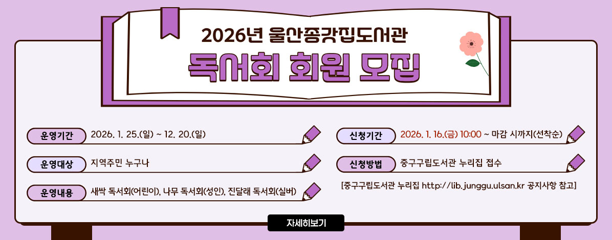 2026년 울산종갓집도서관 독서회 회원 모집
ㆍ운영기간 : 2026. 1. 25.(일)~12. 20.(일)
ㆍ운영대상 : 지역주민 누구나
ㆍ운영내용 : 새싹 독서회(어린이), 나무 독서회(성인), 진달래 독서회(실버)
ㆍ신청기간 : 2026. 1. 16.(금) 10:00~마감 시까지(선착순)
ㆍ신청방법 : 중구구립도서관 누리집 접수
[중구구립도서관 누리집 http://lib.junggu.ulsan.kr 공지사항 참고]
자세히보기
