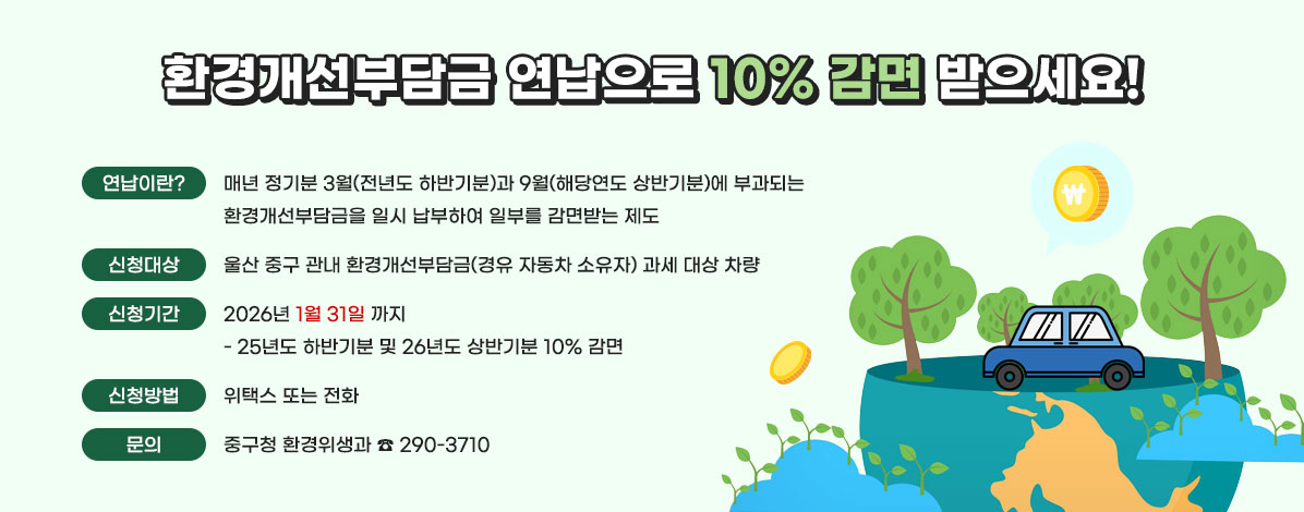 환경개선부담금 연납으로 10% 감면 받으세요!
ㆍ연납이란? : 매년 정기분 3월(전년도 하반기분)과 9월(해당연도 상반기분)에 부과되는 환경개선부담금을 일시 납부하여 일부를 감면받는 제도
ㆍ신청대상 : 울산 중구 관내 환경개선부담금(경유 자동차 소유자) 과세 대상 차량
ㆍ신청기간 : 2026년 1월 31일 까지 
- 25년도 하반기분 및 26년도 상반기분 10% 감면
ㆍ신청방법 : 위택스 또는 전화
ㆍ문의 : 중구청 환경위생과 ☎ 290-3710