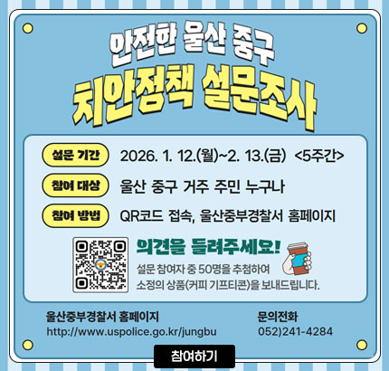 안전한 울산 중구
치안정책 설문조사
ㆍ설문 기간 : 2026. 1. 12.(월) ~ 2.13.(금) (5주간)
ㆍ참여 대상 : 울산 중구 거주 주민 누구나
ㆍ참여 방법 : QR코드 접속, 울산중부경찰서 홈페이지
QR코드 울산 중구 치안정책 설문조사 바로가기 https://form.naver.com/response/QIqlx9QZ2l_s9cARb13DIA
의견을 들려주세요!
설문 참여자 중 50명을 추첨하여 소정의 상픔(커피 기프티콘)을 보내드립니다.
울산중부경찰서 홈페이지 http://www.uspolice.go.kr/jungbu
문의전화 052) 241-4284
참여하기