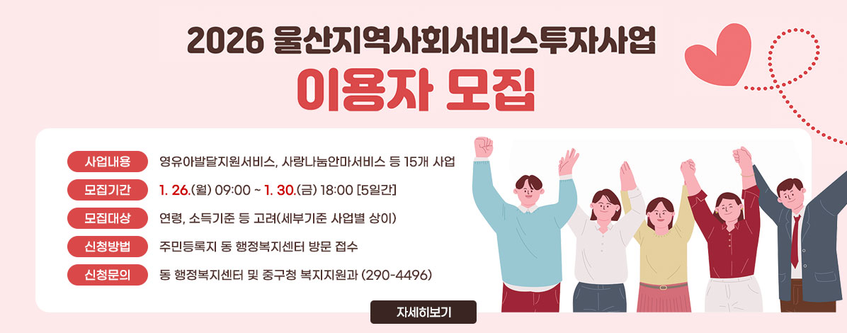 2026년 지역사회서비스투자사업 이용자 모집
ㆍ사업내용 : 영유아발달지원서비스, 사랑나눔안마서비스 등 15개 사업
ㆍ모집기간 : 1. 26.(월) 09:00 ~ 1. 30.(금) 18:00 [5일간]  
ㆍ모집대상 : 연령, 소득기준 등 고려(세부기준 사업별 상이)
ㆍ신청방법 : 주민등록지 동 행정복지센터 방문 접수
ㆍ신청문의 : 동 행정복지센터 및 중구청 복지지원과(290-4496)
자세히 보기