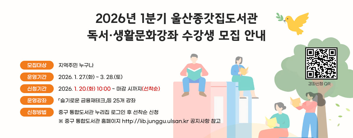 2026년 1분기 울산종갓집도서관
독서·생활문화강좌 수강생 모집 안내
ㆍ모집대상 : 지역주민 누구나
ㆍ운영기간 : 2026. 1. 27.(화) ~ 3. 28.(토)
ㆍ신청기간 : 2026. 1. 20.(화) 10:00 ~ 마감 시까지(선착순)
ㆍ운영강좌 : 「슬기로운 금융재테크」등 25개 강좌
ㆍ신청방법 : 중구 통합도서관 누리집 로그인 후 선착순 신청
※ 중구 통합도서관 홈페이지 http://lib.junggu.ulsan.kr 공지사항 참고
QR코드 수강신청 바로가기 https://lib.junggu.ulsan.kr/lib/unit/lecture/list.do?mId=001006001002000000&page=1&libCd=MM&sStat=&lecNm=
자세히보기