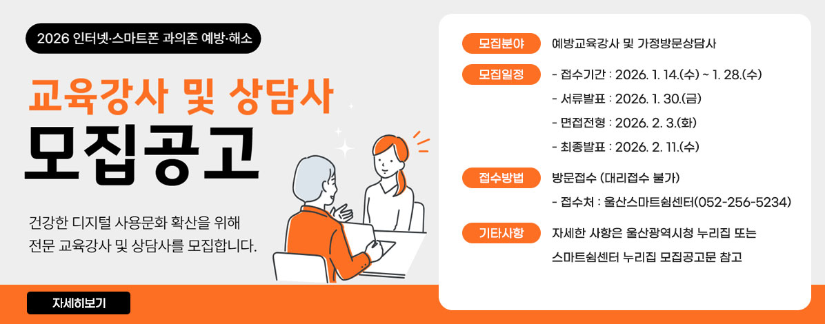 2026 인터넷·스마트폰 과의존 예방·해소
교육강사 및 상담사 모집공고
건강한 디지털 사용문화 확산을 위해 전문 교육강사 및 상담사를 모집합니다.
ㆍ모집분야 : 예방교육강사 및 가정방문상담사
ㆍ모집일정
- 접수기간 : 2026. 1. 14.(수) ~ 1. 28.(수)
- 서류발표 : 2026. 1. 30.(금)
- 면접전형 : 2026. 2. 3.(화)
- 최종발표 : 2026. 2. 11.(수)
ㆍ접수방법 : 방문접수 (대리접수 불가)
- 접수처 : 울산스마트쉼센터(052-256-5234)
ㆍ기타사항 : 자세한 사항은 울산광역시청 누리집 또는 스마트쉼센터 누리집 모집공고문 참고
자세히보기