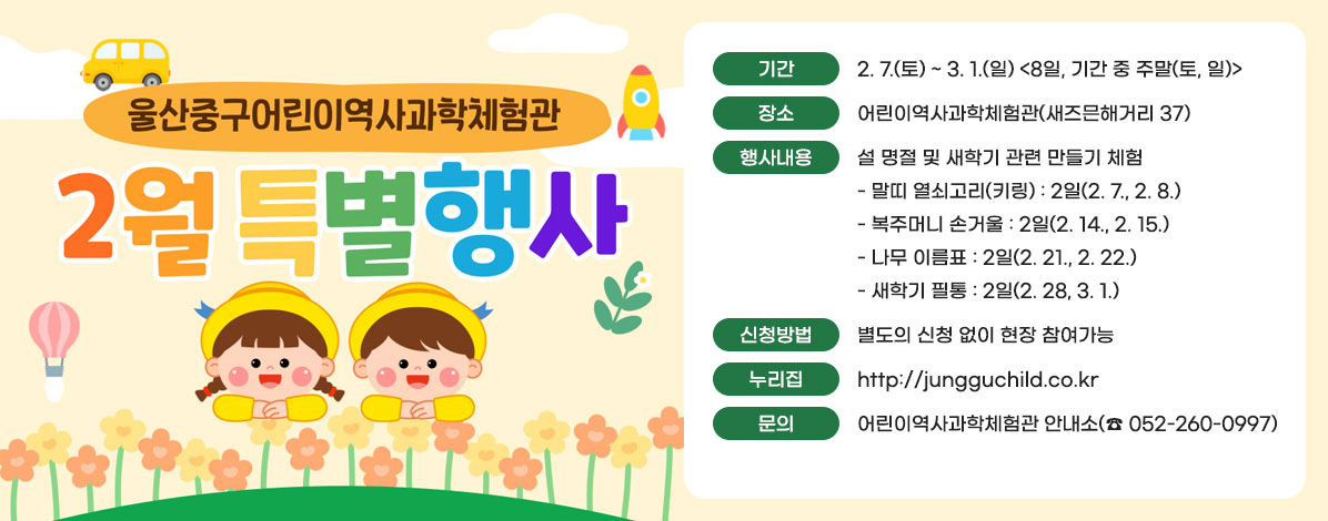 울산중구어린이역사과학체험관
2월 특별행사
ㆍ기간 : 2. 7.(토) ~ 3. 1.(일) <8일, 기간 중 주말(토, 일)>
ㆍ장소 : 어린이역사과학체험관(새즈믄해거리 37)
ㆍ행사내용 : 설 명절 및 새학기 관련 만들기 체험
- 말띠 열쇠고리(키링) : 2일(2. 7., 2. 8.)
- 복주머니 손거울 : 2일(2. 14., 2. 15.)
- 나무 이름표 : 2일(2. 21., 2. 22.)
- 새학기 필통 : 2일(2. 28, 3. 1.)
ㆍ신청방법 : 별도의 신청 없이 현장 참여가능
ㆍ누리집 : http://jungguchild.co.kr
ㆍ문의 : 어린이역사과학체험관 안내소(☎052-260-0997)