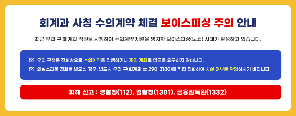 회계과 사칭 수의계약 체결 보이스피싱 주의 안내
최근 우리 구 회계과 직원을 사칭하여 수의계약 체결을 빙자한 보이스피싱(노쇼) 사례가 발생하고 있습니다.
ㆍ우리 구청은 전화상으로 수의계약을 진행하거나 개인 계좌로 입금을 요구하지 않습니다.
ㆍ의심스러운 전화를 받으신 경우, 반드시 우리 구(회계과 ☎ 290-3180)에 직접 전화하여 사실 여부를 확인하시기 바랍니다.
피해 신고 : 경찰청(112), 검찰청(1301), 금융감독원(1332)