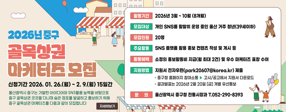 2026년 중구
골목상권 마케터즈 모집 안내
신청기간 2026. 01. 26.(월) ~ 2. 9.(월) 15일간
울산광역시 중구는 기발한 아이디어와 SNS활용 능력을 바탕으로 
중구 골목상권 곳곳을 다니며 숨은 점포를 발굴하고 홍보하기 위해 
중구 골목상권 마케터즈를 다음과 같이 모집합니다 
ㆍ활동기간 : 2026년 3월 ~ 10월(8개월)
ㆍ모집대상 : 개인 SNS를 활발히 운영 중인 울산 거주 청년(39세이하)
ㆍ모집인원 : 20명
ㆍ주요활동 : SNS 플랫폼 활용 홍보 컨텐츠 작성 및 게시 등
ㆍ활동혜택 : 소정의 홍보활동비 지급(월 최대 2건) 및 우수 마케터즈 표창 수여
ㆍ지원방법 : 지원서 전자우편(park20607@korea.kr) 제출
- 중구청 홈페이지 참여소통 → 고시/공고에서 지원서 다운로드
- 결과발표는 2026년 2월 20일(금) 개별 유선통보
ㆍ문의 : 울산광역시 중구청 전통시장과 T.052-290-8393
자세히보기