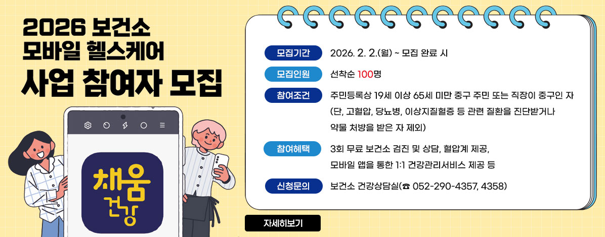 2026 보건소
모바일 헬스케어
사업 참여자 모집
ㆍ모집기간 : 2026. 2. 2.(월)~모집 완료 시
ㆍ모집인원 : 선착순 100명
ㆍ참여조건 : 주민등록상 19세 이상 65세 미만 중구 주민 또는 직장이 중구인 자(단, 고혈압, 당뇨병, 이상지질혈증 등 관련 질환을 진단받거나 약물 처방을 받은 자 제외)
ㆍ참여혜택: 3회 무료 보건소 검진 및 상담, 혈압계 제공, 모바일 앱을 통한 1:1 건강관리서비스 제공 등 
ㆍ신청문의: 보건소 건강상담실(☎ 052-290-4357, 4358)
자세히보기