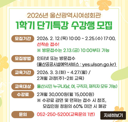 2026년 울산광역시여성회관
1학기 단기특강 수강생 모집
ㆍ모집기간 : 2026. 2. 12.(목) 10:00 ~ 2.25.(수) 17:00, 선착순 접수!
※ 방문접수는 2.13.(금) 10:00부터 가능합니다.
ㆍ모집방법 : 인터넷 또는 방문접수
(울산공공시설예약서비스 : yes.ulsan.go.kr)
ㆍ교육기간 : 2026. 3. 3.(화) ~ 4.27.(월) / 2개월 과정(주1~2회 교육)
ㆍ교육대상 : 울산시민 누구나(남, 여, 구직자, 재직자 모두 가능)
ㆍ수강료 : 2개월 30,000원(월 15,000원)
※수강료 감면 및 면제는 접수 시 참조, 모집인원 정원의 60% 미만 시 폐강
ㆍ문의 : 052-250-5200(교육문의 1번)
자세히보기
