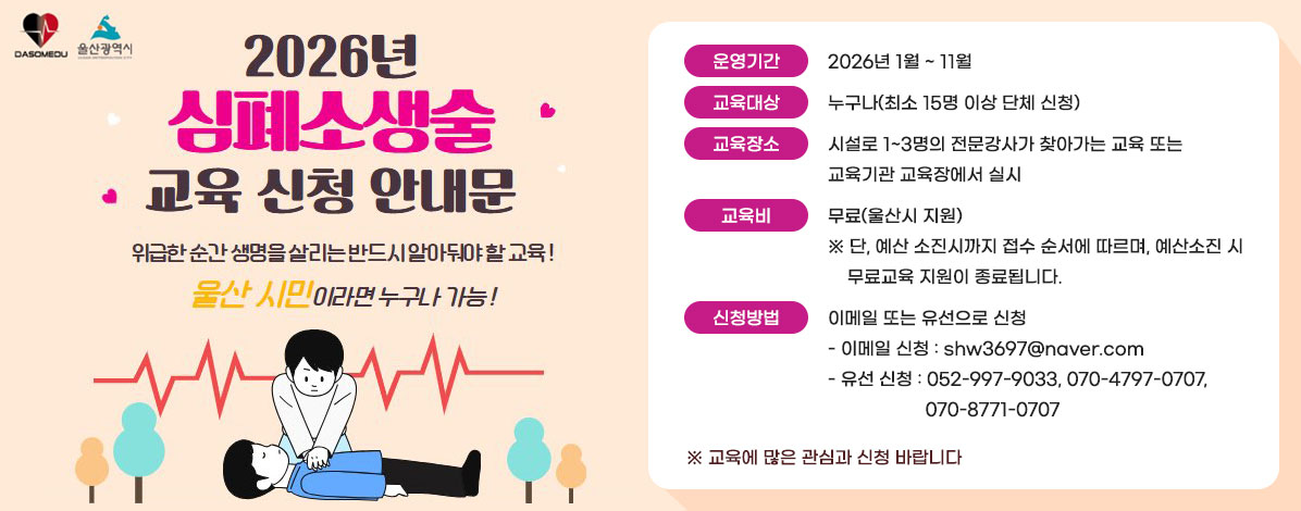 2026년 심폐소생술 교육 신청 안내문
위급한 순간 생명을 살리는 반드시 알아둬야 할 교육!
울산 시민이라면 누구나 가능!
ㆍ운영기간 : 2026년 1월 ~ 11월
ㆍ교육대상 : 누구나(최소 15명 이상 단체 신청)
ㆍ교육장소 : 시설로 1~3명의 전문강사가 찾아가는 교육 또는 교육기관 교육장에서 실시
ㆍ교육비 : 무료(울산시 지원)
※ 단, 예산 소진시까지 접수 순서에 따르며, 예산소진 시 무료교육 지원이 종료됩니다.
ㆍ신청방법 : 이메일 또는 유선으로 신청
- 이메일 신청 : shw3697@naver.com
- 유선 신청 : 052-997-9033, 070-4797-0707, 070-8771-0707
※교육에 많은 관심과 신청 바랍니다
