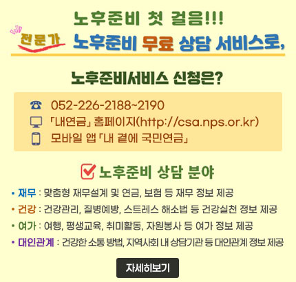 노후준비 첫 걸음!!!
전문가 노후준비 무료 상담 서비스로,
ㆍ노후준비서비스 신청은?
- 052-226-2188~2190
-「내연금」 홈페이지(http://csa.nps.or.kr)
- 모바일 앱 「내 곁에 국민연금」
ㆍ노후준비 상담 분야
- 재무 : 맞춤형 재무설계 및 연금, 보험 등 재무 정보 제공
- 건강 : 건강관리, 질병예방, 스트레스 해소법 등 건강실천 정보 제공
- 여가 : 여행, 평생교육, 취미활동, 자원봉사 등 여가 정보 제공
- 대인관계 : 건강한 소통 방법, 지역사회 내 상담기관 등 대인관계 정보 제공
자세히보기