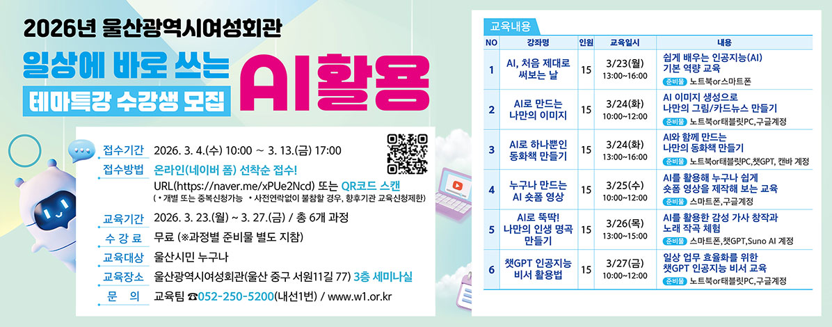 2026년 울산광역시여성회관
일상에 바로 쓰는 AI활용
테마특강 수강생 모집
ㆍ접수기간 : 2026. 3. 4.(수) 10:00 ~ 3. 13.(금) 17:00
ㆍ접수방법 : 온라인(네이버 폼) 선착순 접수!
URL(https://naver.me/xPUe2Ncd) 또는 QR코드 스캔
(* 개별 또는 중복신청 가능 * 사전연락없이 불참할 경우, 향후기관 교육신청제한)
QR코드 교육신청 바로가기 https://naver.me/xPUe2Ncd
ㆍ교육기간 : 2026. 3. 23.(월) ~ 3. 27.(금) / 총 6개 과정
ㆍ수강료 : 무료(※ 과정별 준비물 별도 지참)
ㆍ울산시민 누구나
ㆍ교육장소 : 울산광역시여성회관(울산 중구 서원11길 77) 3층 세미나실
ㆍ문의 : 교육팀 ☎ 052-250-5200(내선1번) / www.w1.or.kr
ㆍ교육내용
1. AI 처음 제대로 써보는날 
2. AI로 만드는 나만의 이미지
3. AI로 하나뿐인 동화책 만들기
4. 누구나 만드는 AI 숏폼 영상
5. AI로 뚝딱! 나만의 인생 명곡 만들기
6. 챗GPT 인공지능 비서 활용법