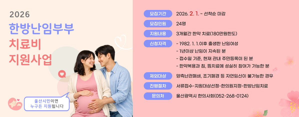 2026년 한방난임부부 치료비 지원사업
울산시민이면 누구든 지원됩니다
ㆍ모집기간 : 2026. 2. 1. ~ 선착순 마감
ㆍ모집인원 : 24명
ㆍ지원내용 : 3개월간 한약 치료(180만원한도)
ㆍ신청자격
- 1982. 1. 1.이후 출생한 난임여성
- 1년이상 난임이 지속된 분
- 접수일 기준, 현재 관내 주민등록이 된 분
- 한약복용과 침, 뜸치료에 성실히 참여가 가능한 분
ㆍ제외대상 : 양측난관폐쇄, 조기폐경 등 자연임신이 불가능한 경우
ㆍ진행절차 : 서류접수-지원대상선정-한의원지정-한방난임치료
ㆍ문의처 : 울산광역시 한의사회(052-268-0124)
