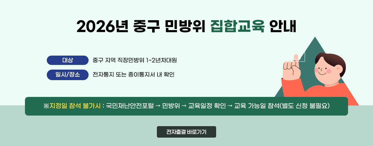 2026년 중구 민방위 집합교육 안내
ㆍ대상 : 중구 지역 직장민방위 1~2년차대원
ㆍ일시/장소 : 전자통지 또는 종이통지서 내 확인
※지정일 참석 불가시 : 국민재난안전포털 → 민방위 → 교육일정 확인 → 교육 가능일 참석(별도 신청 불필요)
전자출결 바로가기