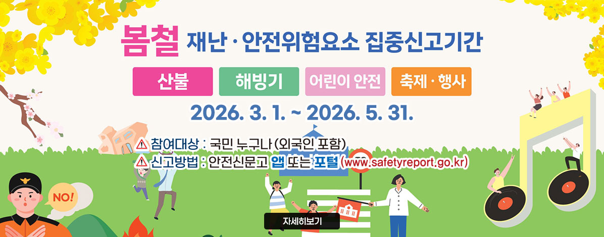 봄철 재난·안전위험요인 집중신고기간
산불, 해빙기, 어린이 안전, 축제·행사
2026. 3 .1. ~ 2026. 5. 31.
ㆍ참여대상 : 국민 누구나(외국인 포함)
ㆍ신고방법 : 안전신문고 앱 또는 포털(www.safetyreport.go.kr)
자세히보기