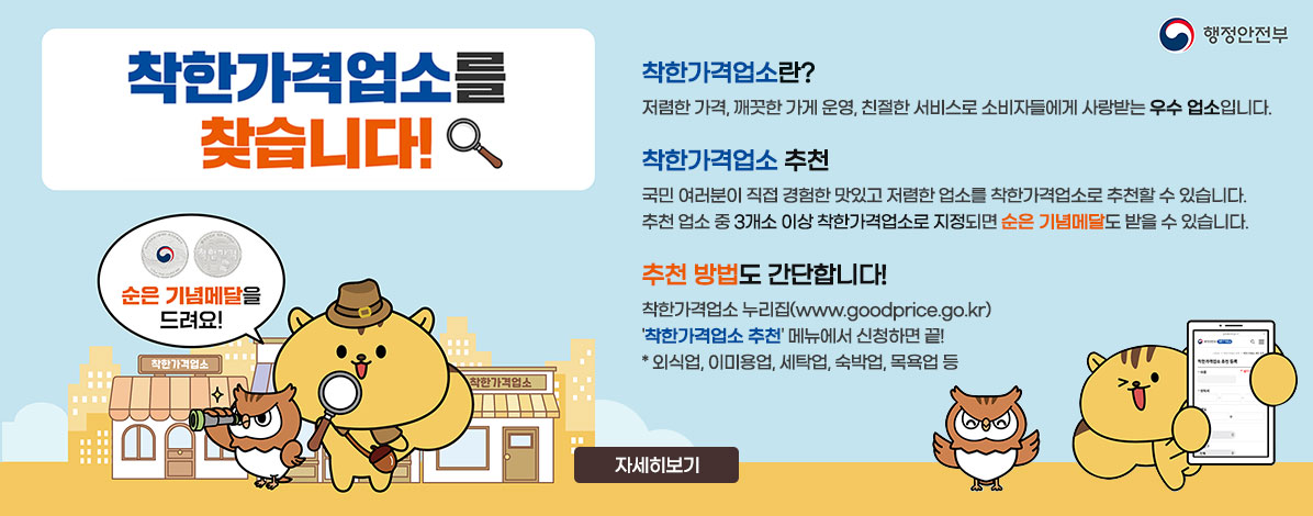 착한가격업소를 찾습니다!
순은 기념메달을 드려요!
ㆍ착한가격업소란?
저렴한 가격, 깨끗한 가게 운영, 친절한 서비스로 소비자들에게 사랑받는 우수 업소입니다.
ㆍ착한가격업소 추천
국민 여러분이 직접 경험한 맛있고 저렴한 업소를 착한가격업소로 추천할 수 있습니다.
추천 업소 중 3개소 이상 착한가격업소로 지정되면 순은 기념메달도 받을 수 있습니다.
ㆍ추천 방법도 간단합니다!
착한가격업소 누리집(www.goodprice.go.kr) '착한가격업소 추천' 메뉴에서 신청하면 끝!
* 외식업, 이미용업, 세탁업, 숙박업, 목욕업 등
자세히보기