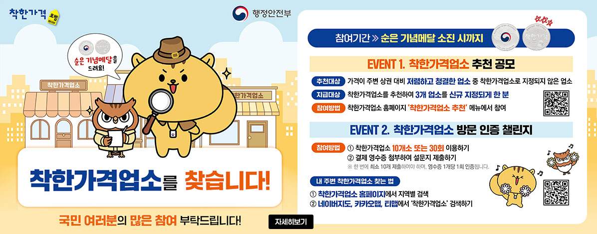 착한가격
행정안전부
순은 기념메달을 드려요!
착한가격업소를 찾습니다!
국민 여러분의 많은 참여 부탁드립니다!
참여기간 순은 기념메달 소진 시까지
EVENT1. 착한가격업소 추천 공모
ㆍ추천대상 : 가격이 주변 상권 대비 저렴하고 청결한 업소 중 착한가격업소로 지정되지 않은 업소
ㆍ지급대상 : 착한가격업소를 추천하여 3개 업소를 신규 지정되게 한 분
ㆍ참여방법 : 착한가격업소 홈페이지 '착한가격업소 추천' 메뉴에서 참여
QR코드 착한가격업소 추천 바로가기 https://www.goodprice.go.kr/comm/authentication.do?goUrl=/recomm/recommend.do
EVENT2. 착한가격업소 방문 인증 챌린지
ㆍ참여방법
① 착한가격업소 10개소 또는 30회 이용하기
② 결제 영수증 첨부하여 설문지 제출하기
※한 번에 최소 10개 제출하여야 하며, 영수증 1개당 1회 인증됩니다.
ㆍ내 주변 착한가격업소 찾는 법
① 착한가격업소 홈페이지에서 지역별 검색
② 네이버지도, 카카오맵, 티맵에서 '착한가격업소' 검색하기
QR코드 착한가격업소 방문 인증 챌린지 바로가기 https://docs.google.com/forms/d/e/1FAIpQLSeaxBjz4-z_2MVuN3DQBS7Yg3W2vm0IFvgkbkS_u2WMPTDEZg/viewform?pli=1
자세히보기