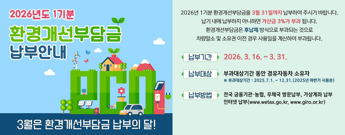 2026년도 1기분
환경개선부담금 납부안내
3월은 환경개선부담금 납부의 달!
2026년 1기분 환경개선부담금을 3월 31일까지 납부하여 주시기 바랍니다.
납기 내에 납부하지 아니하면 가산금 3%가 부과 됩니다.
환경개선부담금은 후납제 방식으로 부과되는 것으로
차량말소 및 소유권 이전 경우 사용일에 계산하여 부과됩니다.
ㆍ납부기간 : 2026. 3. 16. ~ 3. 31.
ㆍ납부대상 : 부과대상기간 동안 경유자동차 소유자
※ 부과대상기간 : 2025. 7. 1. ~ 12. 31.(2025년 하반기 사용분)
ㆍ납부방법 : 전국 금융기관·농협, 우체국 방문납부, 가상계좌 납부
인터넷 납부(www.wetax.go.kr, www.giro.or.kr)