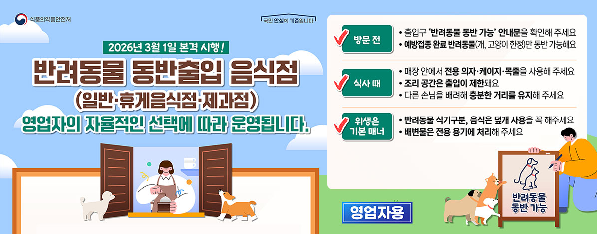 2026년 3월 1일 본격 시행!
반려동물 동반출입 음식점
(일반·휴게음식점·제과점)
영업자의 자율적인 선택에 따라 운영됩니다
ㆍ방문전
- 출입구 '반려동물 동반' 안내문을 확인해주세요
- 예방접종 완료 반려동물(개, 고양이 한정)만 동반 가능해요
ㆍ식사때
- 매장 안에서 전용 의자·케이지·목줄을 사용해 주세요
- 조리 공간은 출입이 제한돼요
- 다른 손님을 배려해 충분한 거기를 유지해 주세요
ㆍ위생은 기본 매너
- 반려동물 식기구분, 음식물 덮개 사용을 꼭 해주세요
- 배변물은 전용 용기에 처리해 주세요
영업자용