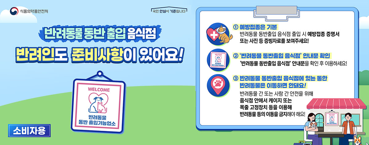 식품의약품안전처
반려동물 동반 출입 음식점
반려인도 준비사항이 있어요!
소비자용
반려동물 동반 출입가능업소
① 예방접종은 기본
반려동물 동반출입 음식점 출입 시 예방접종 증명서 또는 사진 등 증빙자료를 보여주세요!
② '반려동물 동반출입 음식점' 안내문 호가인
'반려동물 동반출입 음식점' 안내문을 확인 후 이요하세요!
③ 반려동물 동반출입 음식점에 있는 동안 반려동물은 이동하면 안돼요!
반려동물 간 또는 사람 간 안전을 위해 음식점 안에서 케이지 또는 목줄 고정장치 등을 이용해 반려동물 등의 이동을 금지해야 해요!