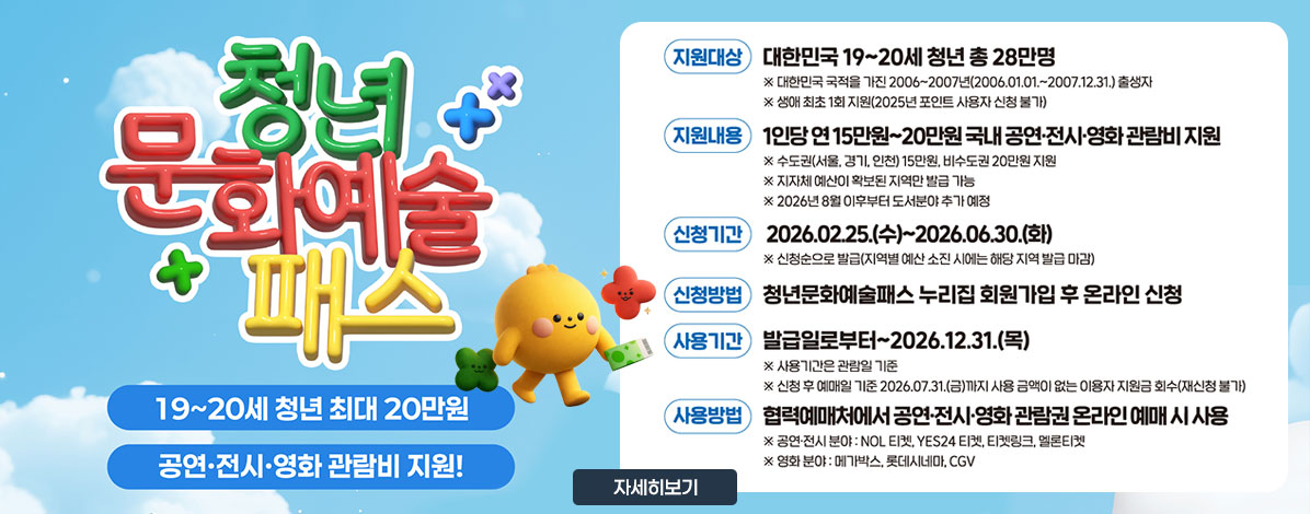 청년문화예술패스
19~20세 청년 최대 20만원
공연·전시·영화 관람비 지원!
ㆍ지원대상 : 대한민국 19~20세 청년 총 28만명
※ 대한민국 국적을 가진 2006~2007년(2006.01.01.~2007.12.31.)출생자
※ 생애 최초 1회 지원(2025년 포인트 사용자 신청 불가)
ㆍ지원내용 : 1인당 연15만원~20만원 국내 공연·전시·영화 관람비 지원
※ 수도권(서울, 경기, 인천) 15만원, 비수도권 20만원 지원
※ 지자체 예산이 확보된 지역만 발급 가능
※ 2026년 8월 이후부터 도서분야 추가 예정
ㆍ신청기간 : 2026. 02 .25.(수)~2026.06.30.(화)
ㆍ신청방법 : 청년문화예술패스 누리집 회원가입 후 온라인 신청
ㆍ사용기간 : 발급일로부터~2026.12.31.(목)
※ 사용기간은 관람일 기준
※ 신청 후 예매일 기준 2026. 07. 31.(금)까지 사용 금액이 없는 이용자 지원금 회수(재신청 불가)
ㆍ사용방법 : 협력예매처에서 공연·전시·영화 관람권 온라인 예매 시 사용
※공연전시 분야 : NOL 티켓, YES24 티켓, 티켓링크, 멜론티켓
※ 영화 분야 : 메가박스, 롯데시네마, CGV
자세히보기