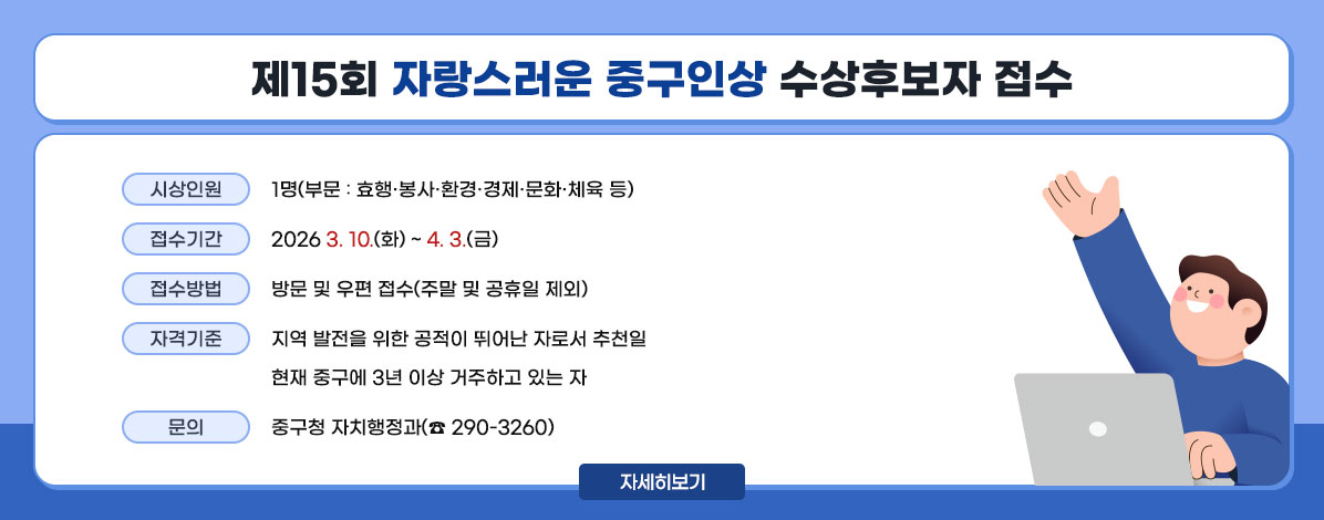 제15회 자랑스러운 중구인상 수상후보자 접수
ㆍ시상인원 : 1명(부문 : 효행·봉사·환경·경제·문화·체육 등)
ㆍ접수기간 : 2026. 3. 10.(화) ~ 4. 3.(금)
ㆍ접수방법 : 방문 및 우편 접수(주말 및 공휴일 제외)
ㆍ자격기준 : 지역 발전을 위한 공적이 뛰어난 자로서 추천일
현재 중구에 3년 이상 거주하고 있는 자
ㆍ문의 : 중구청 자치행정과(☎ 290-3260)
자세히보기