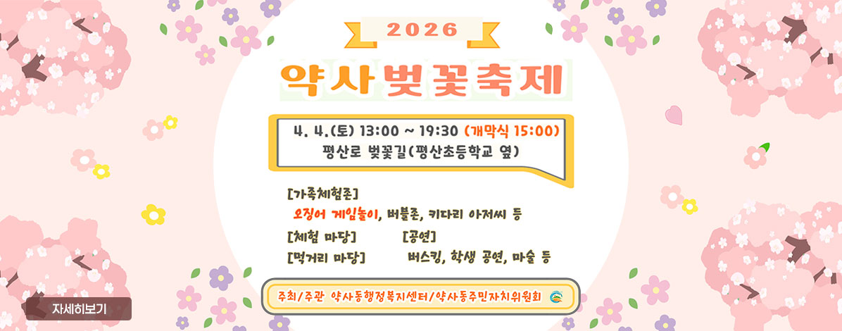 2026년
약사벚꽃축제
4. 4.(토) 13:00 ~ 19:00 (개막식 15:00)
평산로 벚꽃길(평산초등학교 옆)
- 가족체험존 : 오징어 게임놀이, 버블존, 키다리 아저씨 등
- 체험마당
- 공연
- 먹거리 마당
- 버스킹, 학생 공연, 마술 등
ㆍ주최/주관 : 약사동행정복지센터/약사동주민자치위원회
자세히보기