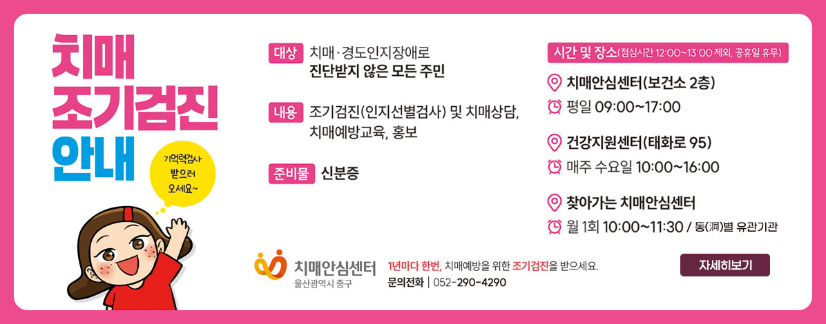 치매 조기검진 안내
기억력검사 받으로 오세요~
ㆍ대상 : 치매·경도인지장애로 진단받지 않은 모든 주민
ㆍ내용 : 조기검진(인지선별검사) 및 치매상담,치매예방교육, 홍보
ㆍ준비물 : 신분증
ㆍ시간 및 장소(점심시간 12:00~13:00 제외, 공휴일 휴무)
- 치매안심센터(보건소 2층) 평일 09:00~17:00
- 건강지원센터(태화로 95) 매주 수요일 10:00~16:00
- 찾아가는 치매안심센터 월 1회 10:00~11:30 / 동(洞)별 유관기관
치매안심센터 울산광역시 중구
1년마다 한번, 치매예방을 위한 조기검진을 받으세요.
문의전화 052-290-4290
자세히보기