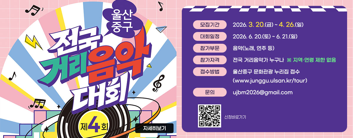 울산 중구 전국 거리음악 대회 제4회 
ㆍ모집기간 : 2026. 3. 20.(금) ~ 4. 26.(일)
ㆍ대회일정 : 2026. 6. 20.(토) ~ 6. 21.(일)
ㆍ참가부문 : 음악(노래, 연주 등)
ㆍ참가자격 : 전국 거리음악가 누구나  ※ 지역·연령 제한 없음
ㆍ접수방법 : 울산중구 문화관광 누리집 접수(www.junggu.ulsan.kr/tour)
ㆍ문의 : ujbm2026@gmail.com
QR코드 울산 중구 전국거리음악대회 신청 바로가기 https://docs.google.com/forms/d/e/1FAIpQLScuOUYBvitfFqZC4p3ORxwZPQeLp08cCHjgh2BVt27HwaKYAA/closedform 
자세히 보기