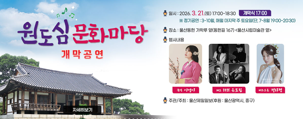 원도심 문화마당
개막공연
ㆍ일시 : 2026. 3. 21.(토) 17:00~18:30 개막식 17:00
※ 정기공연 : 3~10월, 매월 마지막 주 토요일 (단, 7~8월 19:00~20:30)
ㆍ장소 : 울산동헌 가학루 앞(동헌길 167) <울산시립미술관 옆> 
ㆍ행사내용 : 국악 이영아, 재즈 러브 슈프림, 미스트롯 정다경
ㆍ주관/주최 : 울산제일일보(후원: 울산광역시, 중구)
자세히보기