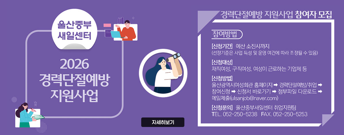 울산중부새일센터
2026 경력단절예방 지원사업
경력단절예방 지원사업 참여자모집
참여방법
ㆍ신청기간 : 예산 소진시까지
(선정기준은 사업 특성 및 운영 여건에 따라 조정될 수 있음)
ㆍ신청대상 : 재직여성, 구직여성, 여성이 근로하는 기업체 등
ㆍ신청방법 : 울산광역시여성회관 홈페이지→경력단절예방/취업→참여신청→신청서 바로가기→첨부파일 다운로드→메일제출(ulsanjob@naver.com)
ㆍ신청문의 : 울산중부새일센터 취업지원팀
TEL. 052-250-5238 FAX.052-250-5253
자세히보기