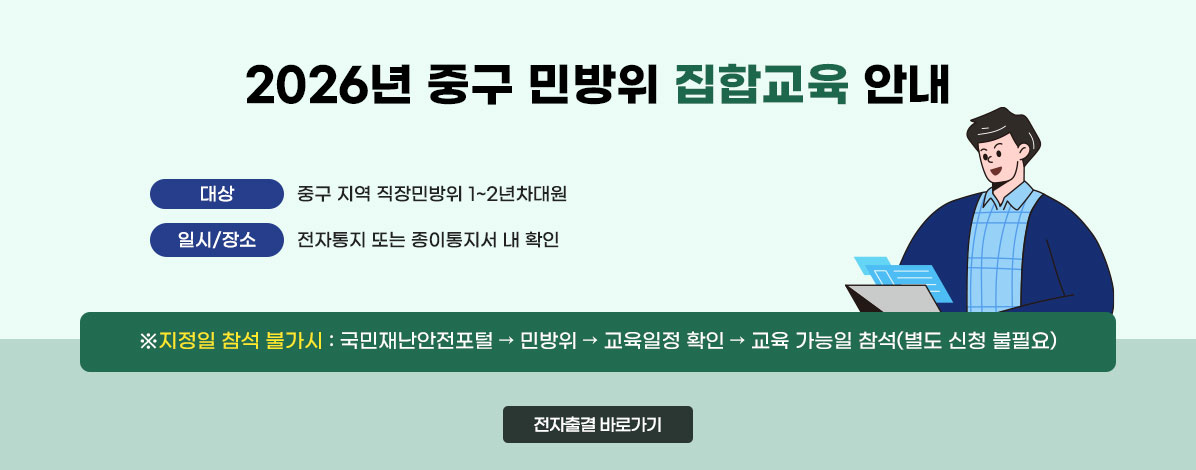 2026년 중구 민방위 집합교육 안내
ㆍ대상 : 중구 지역 직장민방위 1~2년차대원
ㆍ일시/장소 : 전자통지 또는 종이통지서 내 확인
※지정일 참석 불가시 : 국민재난안전포털 → 민방위 → 교육일정 확인 → 교육 가능일 참석(별도 신청 불필요)
전자출결 바로가기