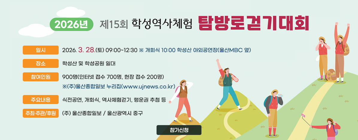 2026년 제15회 학성역사체험 탐방로걷기대회
ㆍ일시 : 2026. 3. 28.(토) 09:00~12:30
※ 개회식 10:00 학성산 야외공연장(울산MBC 옆)
ㆍ장소 : 학성산 및 학성공원 일대
ㆍ참여인원 : 900명(인터넷 접수 700명, 현장 접수 200명)
※(주)울산종합일보 누리집(www.ujnews.co.kr)
ㆍ주요내용 : 식전공연, 개회식, 역사체험걷기, 행운권 추첨 등
ㆍ주최·주관/후원 : (주) 울산종합일보 / 울산광역시 중구
참가신청