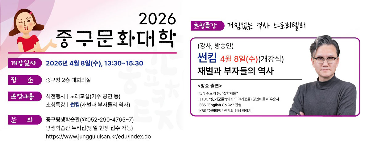 2026 중구문화대학
ㆍ개강일시 : 2026년 4월 8일(수), 13:30 ~ 15:30
ㆍ장소 : 중구청 2층 대회의실
ㆍ운영내용 : 식전행사, 노래교실(가수 공연 등), 초청특강 썬킴(재벌과 부자들의 역사)
ㆍ문의 : 중구평생학습관(☎ 052-290-4765~7)
평생학습관 누리집(당일 현장 접수 가능)
https:www.junggu.ulsan.kr/edu/
ㆍ초청특강
거침없는 역사 스토리텔러
(강사, 방송인)
썬킴 4월 8일(수)(개강식)
재벌과 부자들의 역사
<방송출연>
- tvN 수요 예능, 