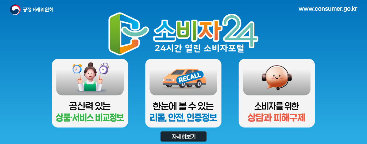 공정거래위원회
www.consumer.go.kr
소비자24
24시간 열린 소비자포털
ㆍ공신력 있는 상품·서비스 비교정보
ㆍ한눈에 볼 수 있는 리콜, 안전, 인증정보
ㆍ소비자를 위한 상담과 피해구제
자세히보기