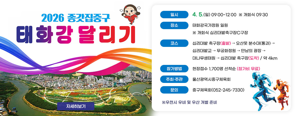 2026 종갓집중구
태화강달리기
ㆍ일시 : 4. 5.(일) 09:00~12:00  ※ 개회식 09:30
ㆍ장소 : 태화강국가정원 일원  ※ 개회식 십리대밭축구장C구장
ㆍ코스 : 십리대밭 축구장(출발)→오산못 분수대(통과)→십리대밭교→무궁화정원→만남의 광장→대나무생태원→십리대밭 축구장(도착) / 약 4km 
ㆍ참가방법 : 현장접수 1,700명 선착순(참가비 무료)  
ㆍ주최·주관 : 울산광역시중구체육회 
ㆍ문의 : 중구체육회(052-245-7330)
※우천시 우비 및 우산 개별 준비
자세히보기