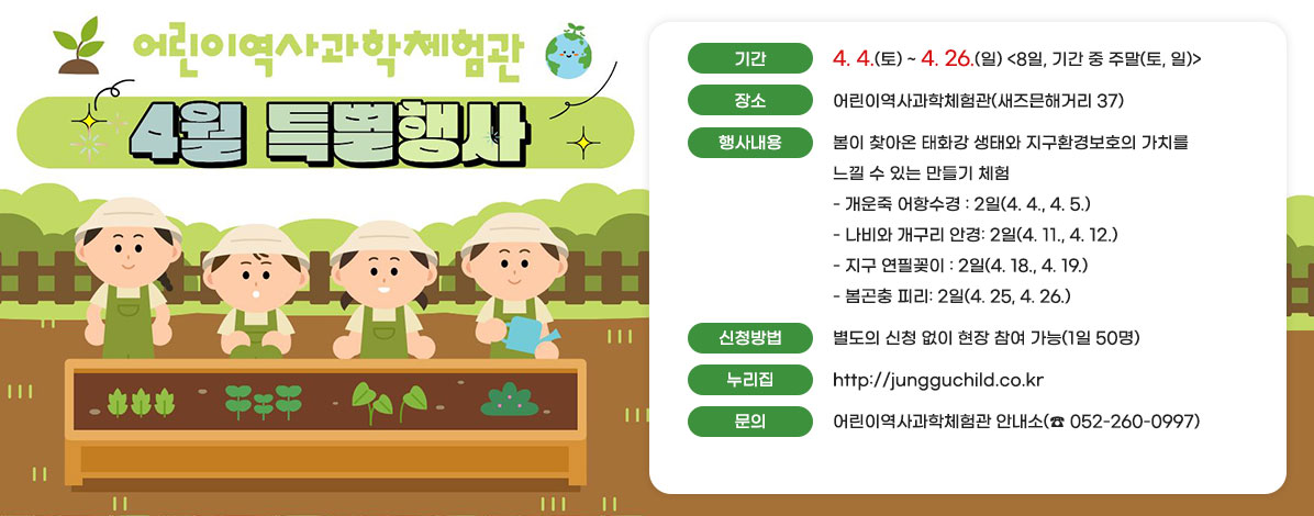어린이역사과학체험관
4월 특별행사
ㆍ기간 : 4. 4.(토) ~ 4. 26.(일) <8일, 기간 중 주말(토, 일)>
ㆍ장소 : 어린이역사과학체험관(새즈믄해거리 37)
ㆍ행사내용 : 봄이 찾아온 태화강 생태와 지구환경보호의 가치를 느낄 수 있는 만들기 체험
- 개운죽 어항수경 : 2일(4. 4., 4. 5.)
- 나비와 개구리 안경: 2일(4. 11., 4. 12.)
- 지구 연필꽂이 : 2일(4. 18., 4. 19.)
- 봄곤충 피리: 2일(4. 25, 4. 26.)
ㆍ신청방법 : 별도의 신청 없이 현장 참여 가능(1일 50명)
ㆍ누리집 : http://jungguchild.co.kr
ㆍ문의 : 어린이역사과학체험관 안내소(☎ 052-260-0997)