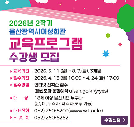 2026년 2학기
울산광역시여성회관
교육프로그램 수강생 모집
ㆍ교육기간 : 2026. 5. 11.(월) ~ 8. 7.(금), 3개월
ㆍ접수기간 : 2026. 4. 13.(월) 10:00 ~ 4.24.(금) 17:00
ㆍ접수방법 : 인터넷 선착순 접수(울산모아 통합예약 ulsan.go.kr/y/yes)
ㆍ대상 : 18세 이상 울산시민 누구나(남, 여, 구직자, 재직자 모두 가능)
ㆍ대표전화 : 052) 250-5200(www.w1.or.kr)
ㆍFAX : 052) 250-5252
수강신청