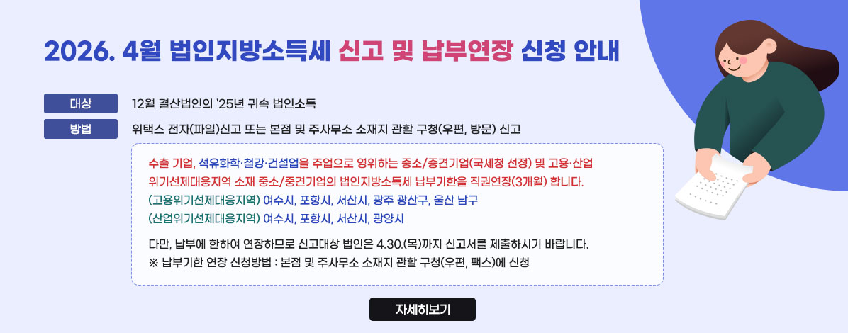2026. 4월 법인지방소득세 신고 및 납부연장 신청 안내
ㆍ대상 : 12월 결산법인의 '25년 귀속 법인소득
ㆍ방법 : 위택스 전자(파일)신고 또는 본점 및 주사무소 소재지 관할 구청(우편, 방문) 신고 
수출 기업, 석유화학·철강·건설업을 주업으로 영위하는 중소/중견기업(국세청 선정) 및 고용·산업 위기선제대응지역 소재 중소/중견기업의 법인지방소득세 납부기한을 직권연장(3개월) 합니다.
(고용위기선제대응지역) 여수시, 포항시, 서산시, 광주 광산구, 울산 남구 
(산업위기선제대응지역) 여수시, 포항시, 서산시, 광양시    
다만, 납부에 한하여 연장하므로 신고대상 법인은 4.30.(목)까지 신고서를 제출하시기 바랍니다.
※ 납부기한 연장 신청방법 : 본점 및 주사무소 소재지 관할 구청(우편, 팩스)에 신청
자세히보기