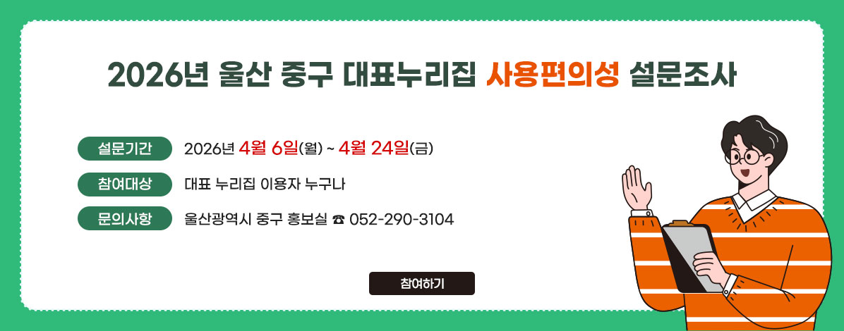 2026년 울산 중구 대표누리집 사용편의성 설문조사
ㆍ설문기간 : 2026년 4월 6일(월) ~ 4월 24일(금)
ㆍ참여대상 : 대표 누리집 이용자 누구나
ㆍ문의사항 : 울산광역시 중구 홍보실 ☎ 052-290-3104
참여하기
